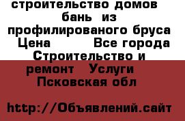 строительство домов , бань  из профилированого бруса › Цена ­ 100 - Все города Строительство и ремонт » Услуги   . Псковская обл.